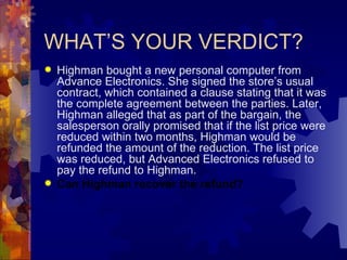 WHAT’S YOUR VERDICT? Highman bought a new personal computer from Advance Electronics. She signed the store’s usual contract, which contained a clause stating that it was the complete agreement between the parties. Later, Highman alleged that as part of the bargain, the salesperson orally promised that if the list price were reduced within two months, Highman would be refunded the amount of the reduction. The list price was reduced, but Advanced Electronics refused to pay the refund to Highman. Can Highman recover the refund? 