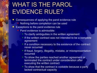 WHAT IS THE PAROL EVIDENCE RULE? Consequences of applying the parol evidence rule Nothing before completion can be used Exceptions to the parol evidence rule Parol evidence is admissible: To clarify ambiguities in the written agreement If the written contract was not intended to be a complete agreement If a condition necessary to the existence of the contract never occurred If fraud, forgery, illegality, mistake, or misrepresentation occurred To show the parties reached another agreement or terminated the contract under consideration after executing the written contract To show that the contract is voidable because a party lacked contractual capacity 