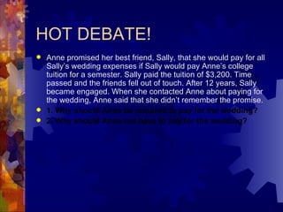 HOT DEBATE! Anne promised her best friend, Sally, that she would pay for all Sally’s wedding expenses if Sally would pay Anne’s college tuition for a semester. Sally paid the tuition of $3,200. Time passed and the friends fell out of touch. After 12 years, Sally became engaged. When she contacted Anne about paying for the wedding, Anne said that she didn’t remember the promise. 1. Why should Anne be required to pay for the wedding? 2. Why should Anne not have to pay for the wedding? 