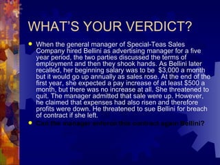WHAT’S YOUR VERDICT? When the general manager of Special-Teas Sales Company hired Bellini as advertising manager for a five year period, the two parties discussed the terms of employment and then they shook hands. As Bellini later recalled, her beginning salary was to be  $3,000 a month but it would go up annually as sales rose. At the end of the first year, she expected a pay increase of at least $500 a month, but there was no increase at all. She threatened to quit. The manager admitted that sale were up. However, he claimed that expenses had also risen and therefore profits were down. He threatened to sue Bellini for breach of contract if she left. Can the manager enforce this contract again Bellini? 