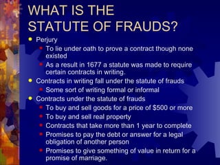 WHAT IS THE  STATUTE OF FRAUDS? Perjury To lie under oath to prove a contract though none existed As a result in 1677 a statute was made to require certain contracts in writing. Contracts in writing fall under the statute of frauds Some sort of writing formal or informal Contracts under the statute of frauds To buy and sell goods for a price of $500 or more To buy and sell real property Contracts that take more than 1 year to complete Promises to pay the debt or answer for a legal obligation of another person Promises to give something of value in return for a promise of marriage. 