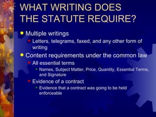 WHAT WRITING DOES THE STATUTE REQUIRE? Multiple writings Letters, telegrams, faxed, and any other form of writing  Content requirements under the common law All essential terms Names, Subject Matter, Price, Quantity, Essential Terms, and Signature Evidence of a contract Evidence that a contract was going to be held enforceable 