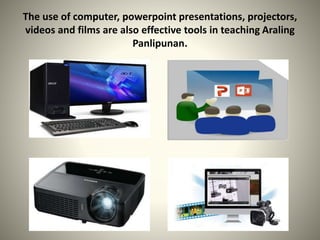The use of computer, powerpoint presentations, projectors,
videos and films are also effective tools in teaching Araling
Panlipunan.
 