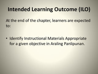 Intended Learning Outcome (ILO)
At the end of the chapter, learners are expected
to:
• Identify Instructional Materials Appropriate
for a given objective in Araling Panlipunan.
 