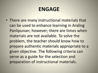 ENGAGE
• There are many instructional materials that
can be used to enhance learning in Araling
Panlipunan; however; there are times when
materials are not available. To solve the
problem, the teacher should know how to
prepare authentic materials appropriate to a
given objective. The following criteria can
serve as a guide for the selection and
preparation of instructional materials.
 