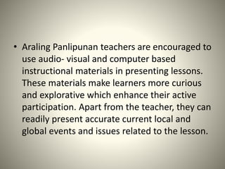 • Araling Panlipunan teachers are encouraged to
use audio- visual and computer based
instructional materials in presenting lessons.
These materials make learners more curious
and explorative which enhance their active
participation. Apart from the teacher, they can
readily present accurate current local and
global events and issues related to the lesson.
 
