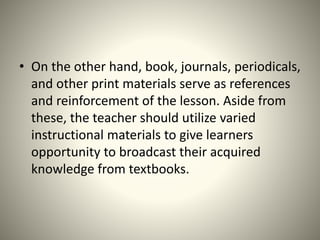 • On the other hand, book, journals, periodicals,
and other print materials serve as references
and reinforcement of the lesson. Aside from
these, the teacher should utilize varied
instructional materials to give learners
opportunity to broadcast their acquired
knowledge from textbooks.
 