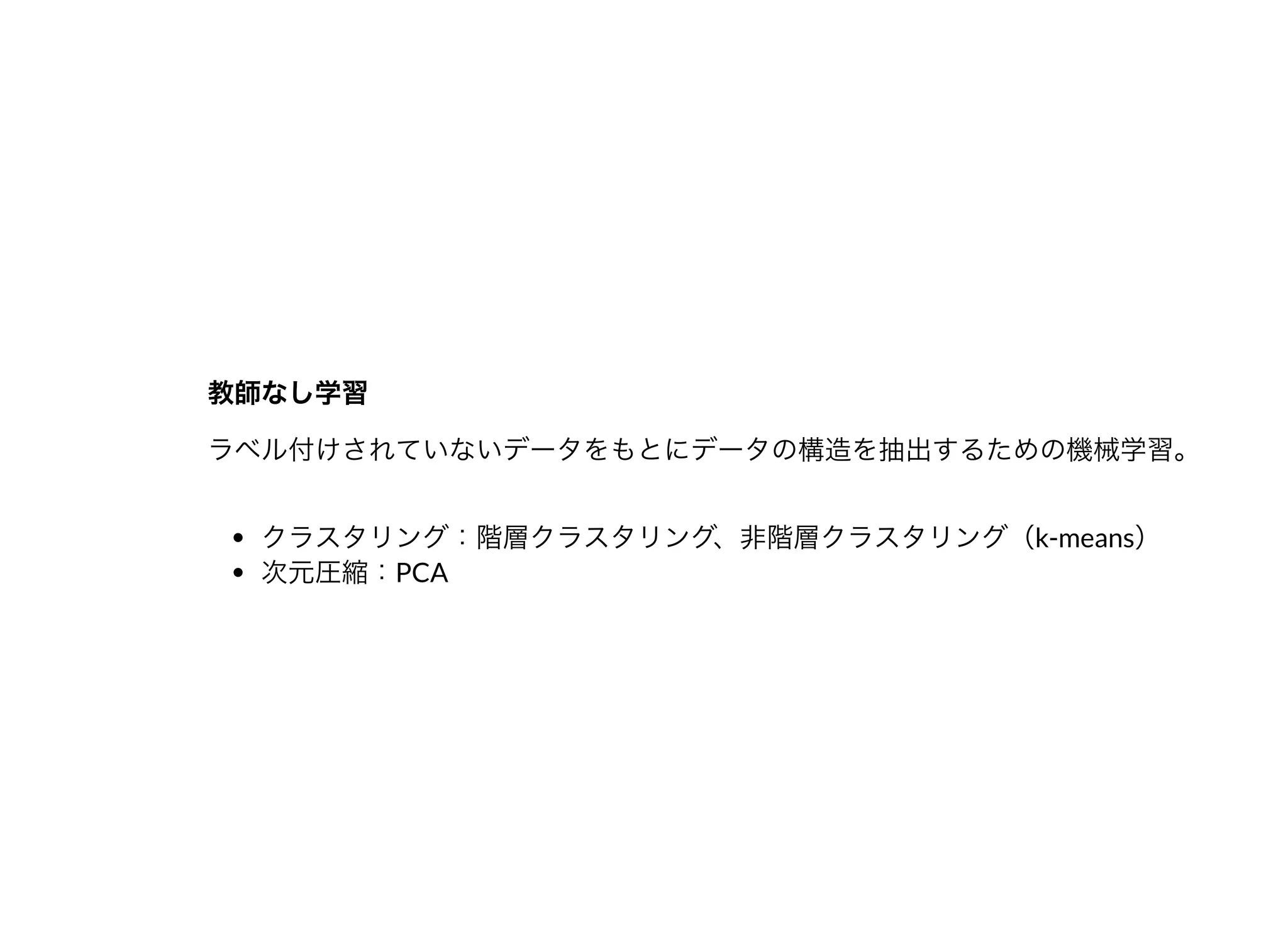 教師なし学習教師なし学習
ラベル付けされていないデータをもとにデータの構造を抽出するための機械学習。
クラスタリング：階層クラスタリング、⾮階層クラスタリング（k-means）
次元圧縮：PCA
 