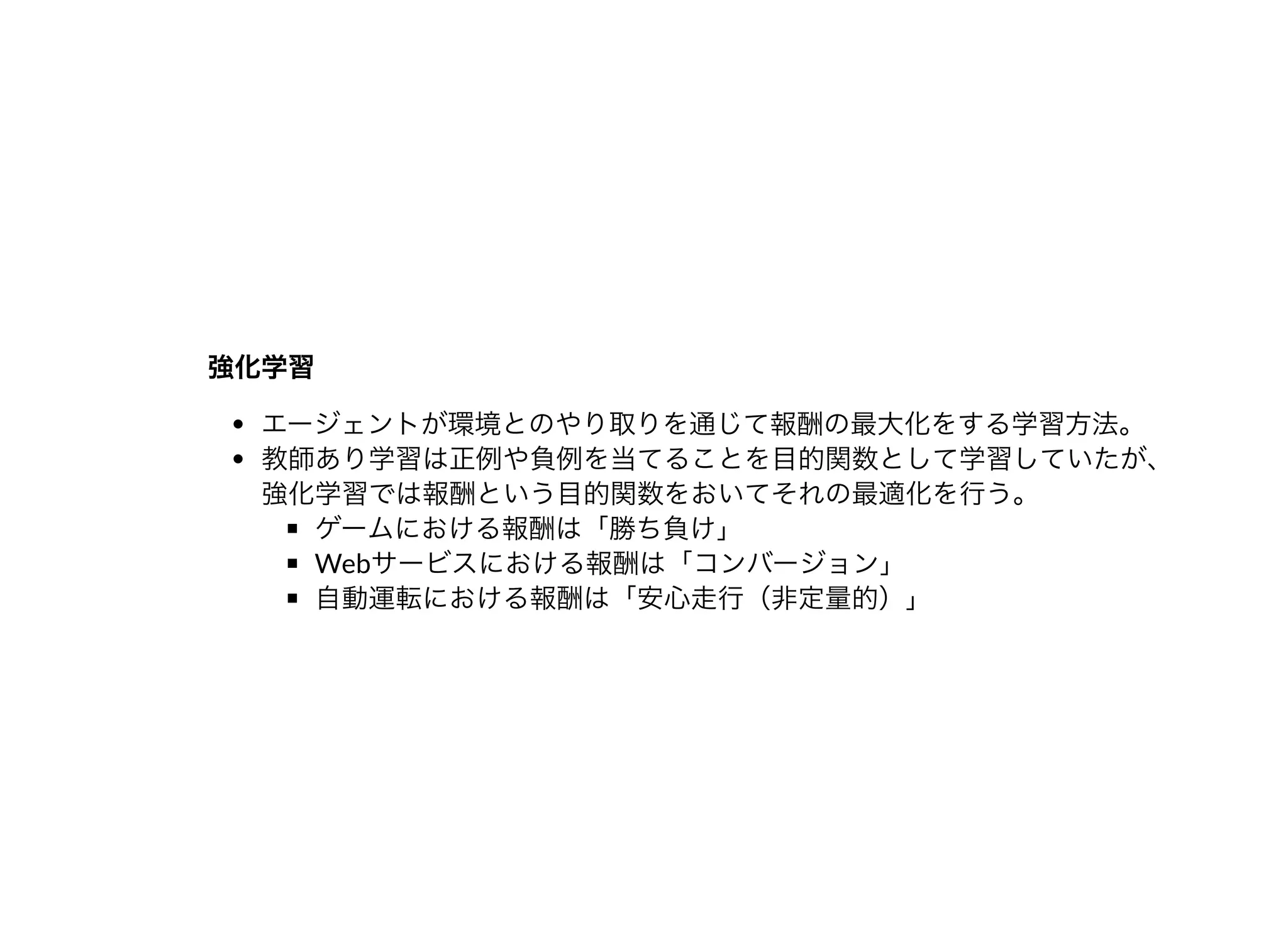 強化学習強化学習
エージェントが環境とのやり取りを通じて報酬の最⼤化をする学習⽅法。
教師あり学習は正例や負例を当てることを⽬的関数として学習していたが、
強化学習では報酬という⽬的関数をおいてそれの最適化を⾏う。
ゲームにおける報酬は「勝ち負け」
Webサービスにおける報酬は「コンバージョン」
⾃動運転における報酬は「安⼼⾛⾏（⾮定量的）」
 