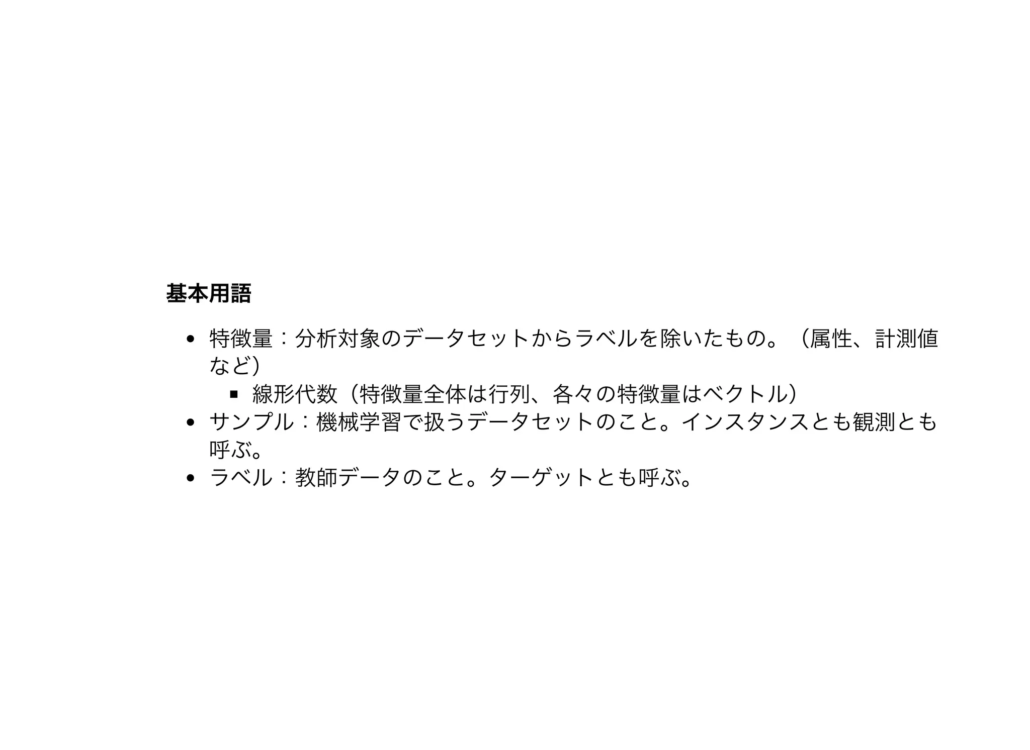 基本⽤語基本⽤語
特徴量：分析対象のデータセットからラベルを除いたもの。（属性、計測値
など）
線形代数（特徴量全体は⾏列、各々の特徴量はベクトル）
サンプル：機械学習で扱うデータセットのこと。インスタンスとも観測とも
呼ぶ。
ラベル：教師データのこと。ターゲットとも呼ぶ。
 