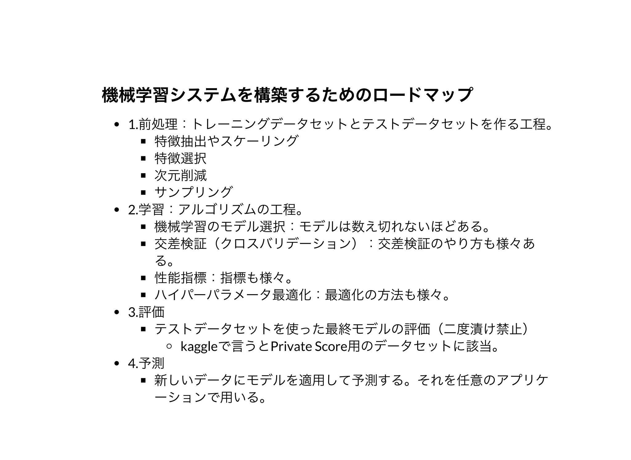 機械学習システムを構築するためのロードマップ機械学習システムを構築するためのロードマップ
1.前処理：トレーニングデータセットとテストデータセットを作る⼯程。
特徴抽出やスケーリング
特徴選択
次元削減
サンプリング
2.学習：アルゴリズムの⼯程。
機械学習のモデル選択：モデルは数え切れないほどある。
交差検証（クロスバリデーション）：交差検証のやり⽅も様々あ
る。
性能指標：指標も様々。
ハイパーパラメータ最適化：最適化の⽅法も様々。
3.評価
テストデータセットを使った最終モデルの評価（⼆度漬け禁⽌）
kaggleで⾔うとPrivate Score⽤のデータセットに該当。
4.予測
新しいデータにモデルを適⽤して予測する。それを任意のアプリケ
ーションで⽤いる。
 