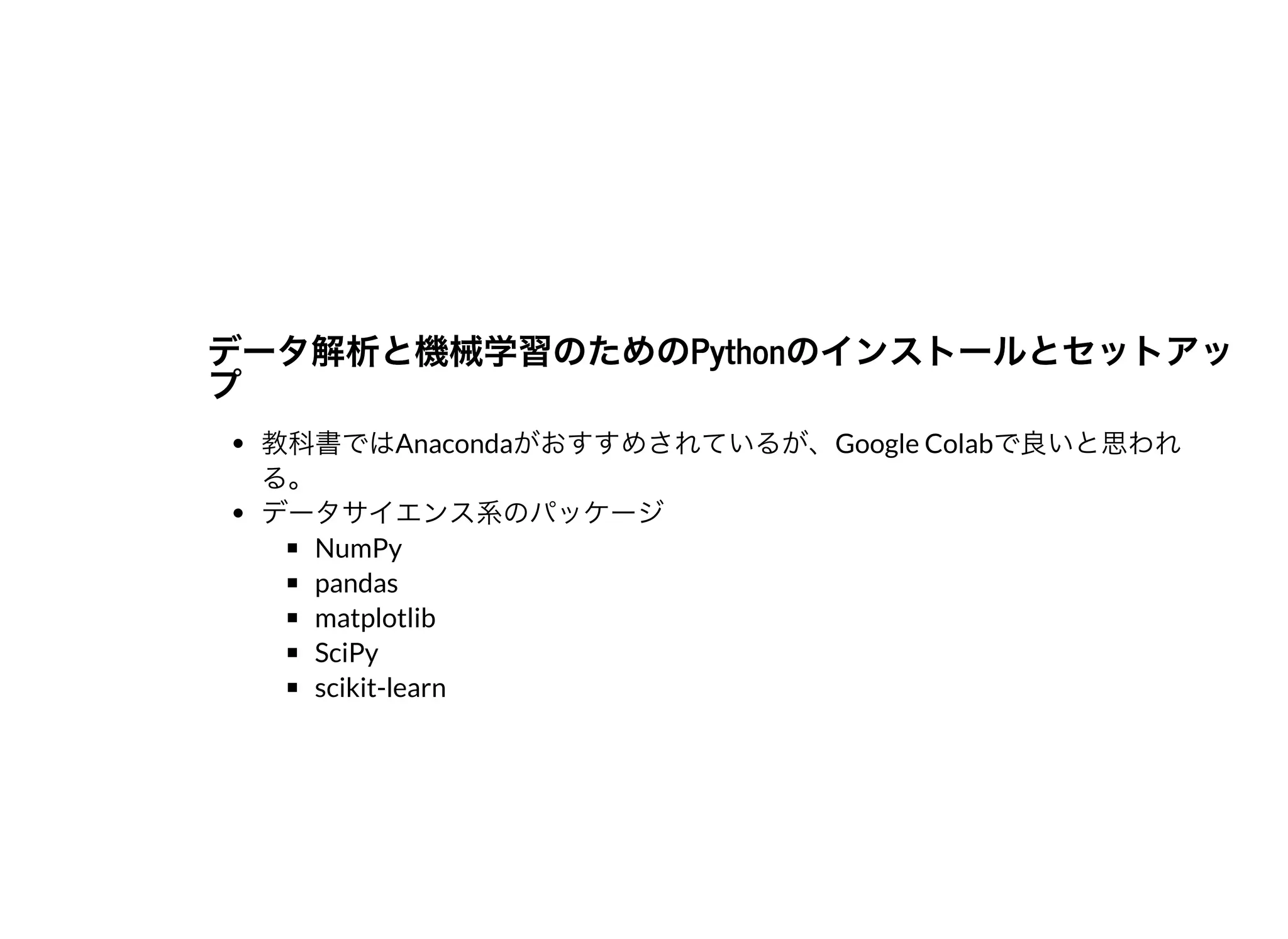 データ解析と機械学習のためのPythonのインストールとセットアッデータ解析と機械学習のためのPythonのインストールとセットアッププ
教科書ではAnacondaがおすすめされているが、Google Colabで良いと思われ
る。
データサイエンス系のパッケージ
NumPy
pandas
matplotlib
SciPy
scikit-learn
 