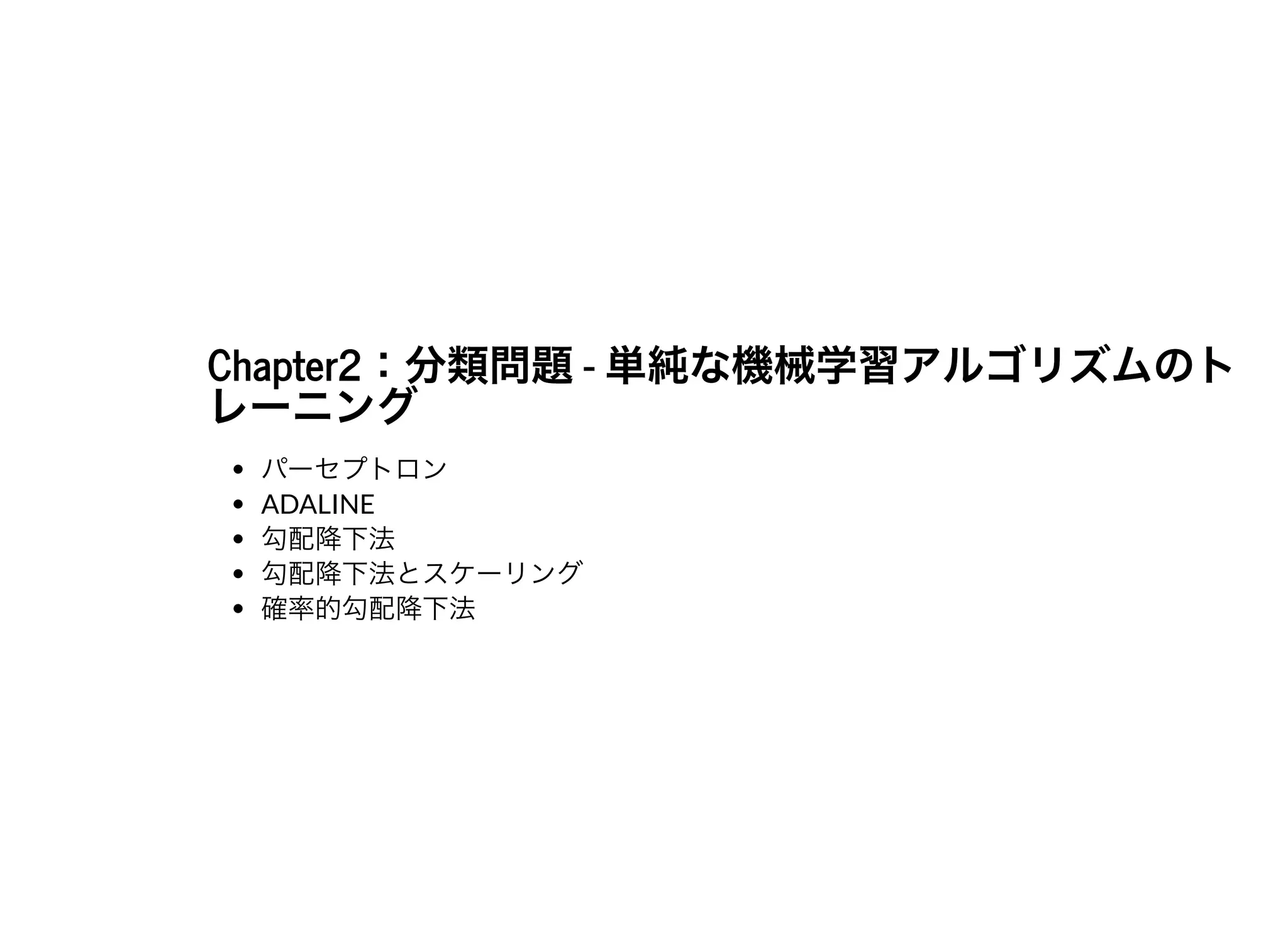 Chapter2：分類問題- 単純な機械学習アルゴリズムのトChapter2：分類問題- 単純な機械学習アルゴリズムのトレーニングレーニング
パーセプトロン
ADALINE
勾配降下法
勾配降下法とスケーリング
確率的勾配降下法
 