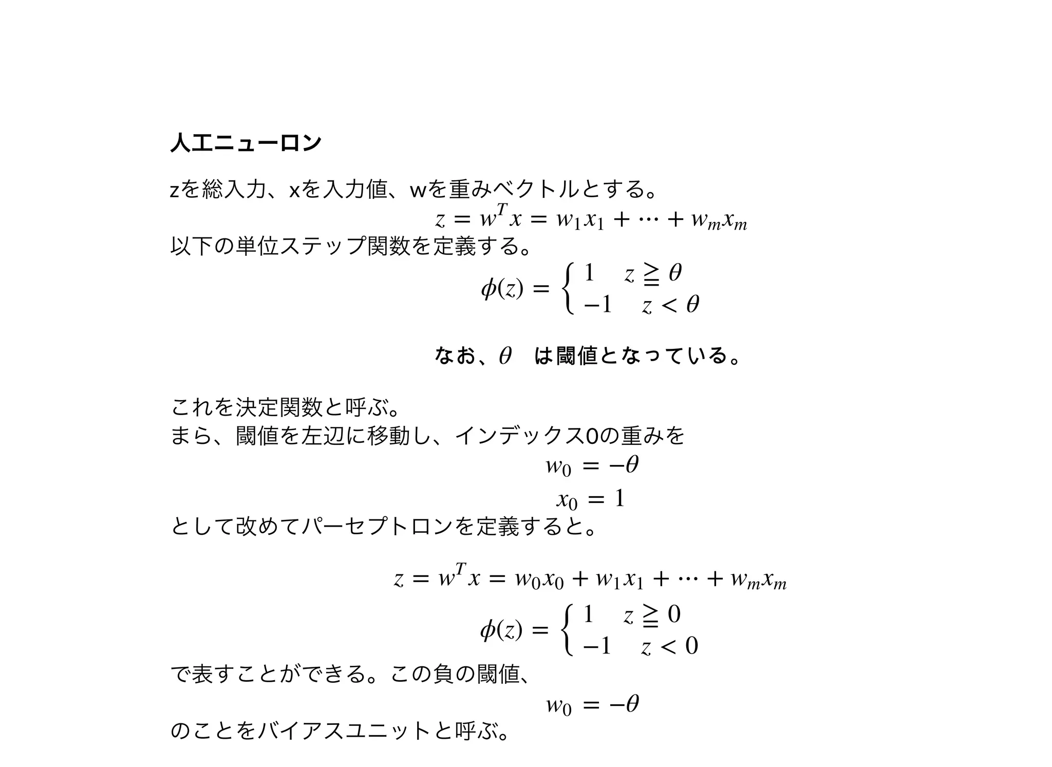 ⼈⼯ニューロン⼈⼯ニューロン
zを総⼊⼒、xを⼊⼒値、wを重みベクトルとする。
以下の単位ステップ関数を定義する。
これを決定関数と呼ぶ。
まら、閾値を左辺に移動し、インデックス0の重みを
として改めてパーセプトロンを定義すると。
で表すことができる。この負の閾値、
のことをバイアスユニットと呼ぶ。
z = x = + ⋯ +w
T
w1 x1 wm xm
ϕ(z) =
{
1 z ≧ θ
−1 z < θ
なお、θ は閾値となっている。
= −θw0
= 1x0
z = x = + + ⋯ +w
T
w0 x0 w1 x1 wm xm
ϕ(z) =
{
1 z ≧ 0
−1 z < 0
= −θw0
 