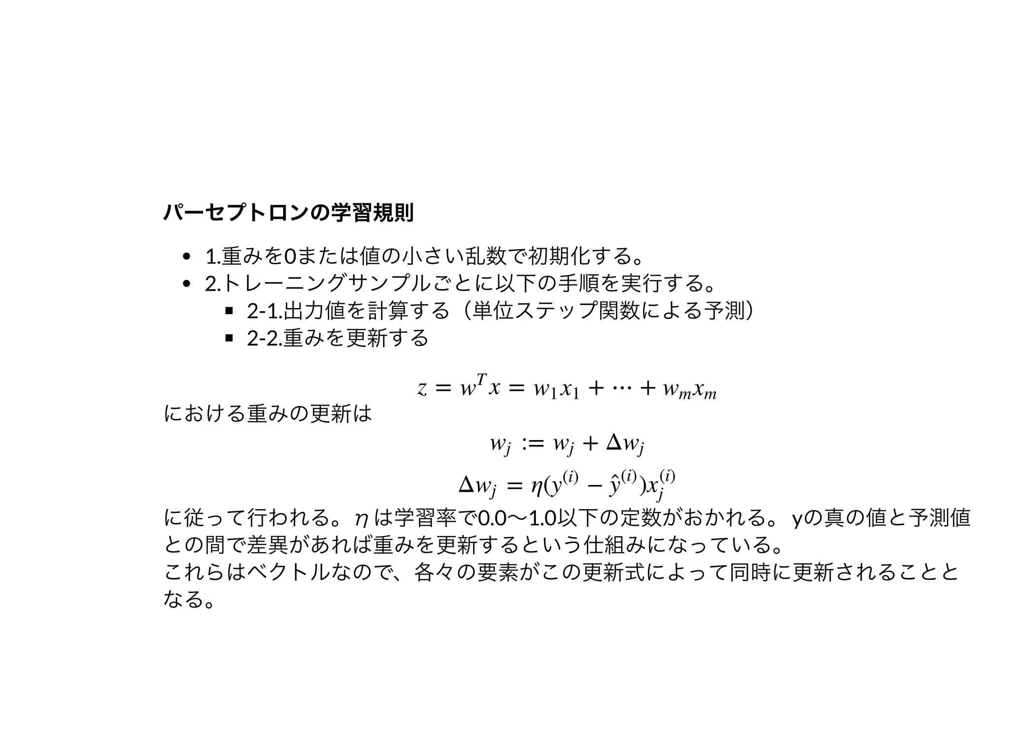 パーセプトロンの学習規則パーセプトロンの学習規則
1.重みを0または値の⼩さい乱数で初期化する。
2.トレーニングサンプルごとに以下の⼿順を実⾏する。
2-1.出⼒値を計算する（単位ステップ関数による予測）
2-2.重みを更新する
における重みの更新は
に従って⾏われる。ηは学習率で0.0〜1.0以下の定数がおかれる。yの真の値と予測値
との間で差異があれば重みを更新するという仕組みになっている。
これらはベクトルなので、各々の要素がこの更新式によって同時に更新されることと
なる。
z = x = + ⋯ +w
T
w1 x1 wm xm
:= + Δwj wj wj
Δ = η( − )wj y
(i)
ŷ 
(i)
x
(i)
j
 