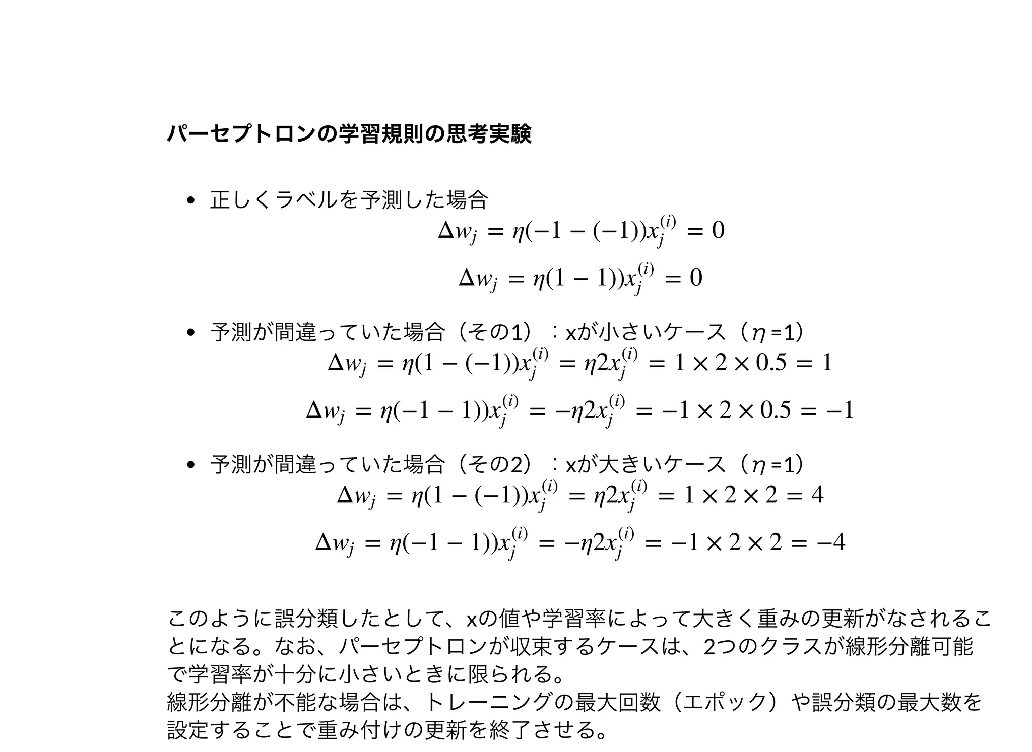 パーセプトロンの学習規則の思考実験パーセプトロンの学習規則の思考実験
正しくラベルを予測した場合
予測が間違っていた場合（その1）：xが⼩さいケース（η=1）
予測が間違っていた場合（その2）：xが⼤きいケース（η=1）
このように誤分類したとして、xの値や学習率によって⼤きく重みの更新がなされるこ
とになる。なお、パーセプトロンが収束するケースは、2つのクラスが線形分離可能
で学習率が⼗分に⼩さいときに限られる。
線形分離が不能な場合は、トレーニングの最⼤回数（エポック）や誤分類の最⼤数を
設定することで重み付けの更新を終了させる。
Δ = η(−1 − (−1)) = 0wj x
(i)
j
Δ = η(1 − 1)) = 0wj x
(i)
j
Δ = η(1 − (−1)) = η2 = 1 × 2 × 0.5 = 1wj x
(i)
j
x
(i)
j
Δ = η(−1 − 1)) = −η2 = −1 × 2 × 0.5 = −1wj x
(i)
j
x
(i)
j
Δ = η(1 − (−1)) = η2 = 1 × 2 × 2 = 4wj x
(i)
j
x
(i)
j
Δ = η(−1 − 1)) = −η2 = −1 × 2 × 2 = −4wj x
(i)
j
x
(i)
j
 
