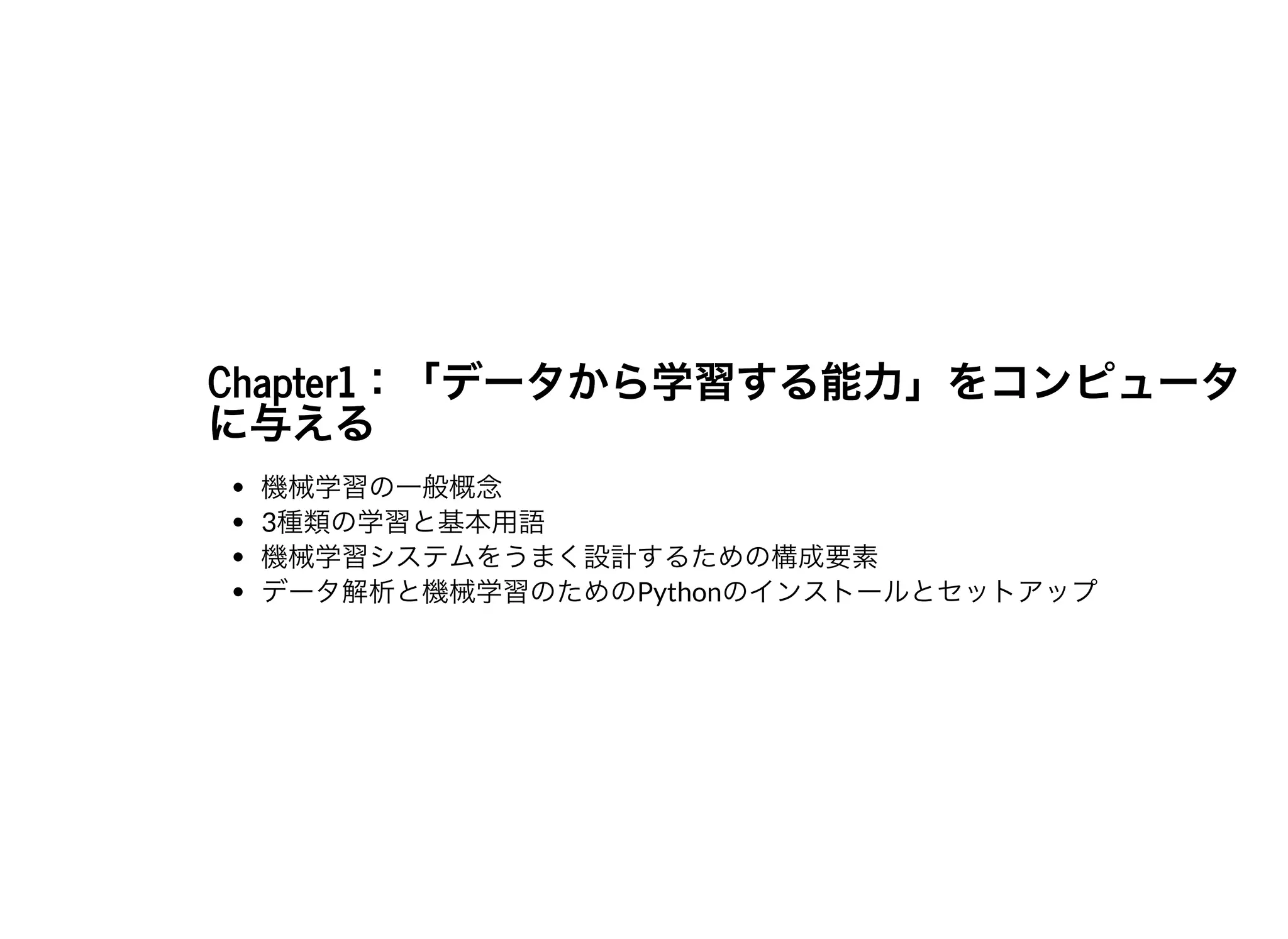 Chapter1：「データから学習する能⼒」をコンピュータChapter1：「データから学習する能⼒」をコンピュータに与えるに与える
機械学習の⼀般概念
3種類の学習と基本⽤語
機械学習システムをうまく設計するための構成要素
データ解析と機械学習のためのPythonのインストールとセットアップ
 