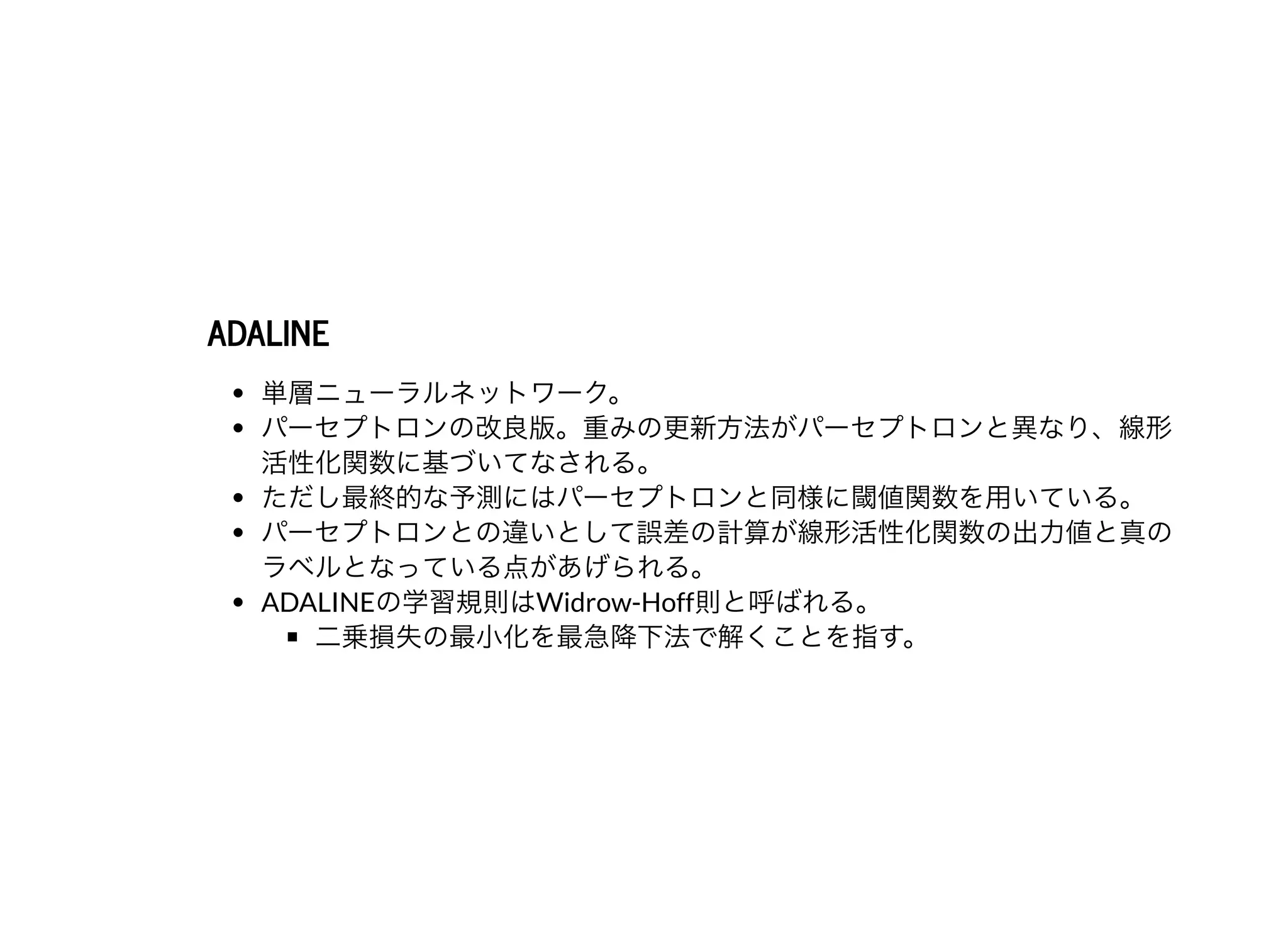 ADALINEADALINE
単層ニューラルネットワーク。
パーセプトロンの改良版。重みの更新⽅法がパーセプトロンと異なり、線形
活性化関数に基づいてなされる。
ただし最終的な予測にはパーセプトロンと同様に閾値関数を⽤いている。
パーセプトロンとの違いとして誤差の計算が線形活性化関数の出⼒値と真の
ラベルとなっている点があげられる。
ADALINEの学習規則はWidrow-Hoff則と呼ばれる。
⼆乗損失の最⼩化を最急降下法で解くことを指す。
 