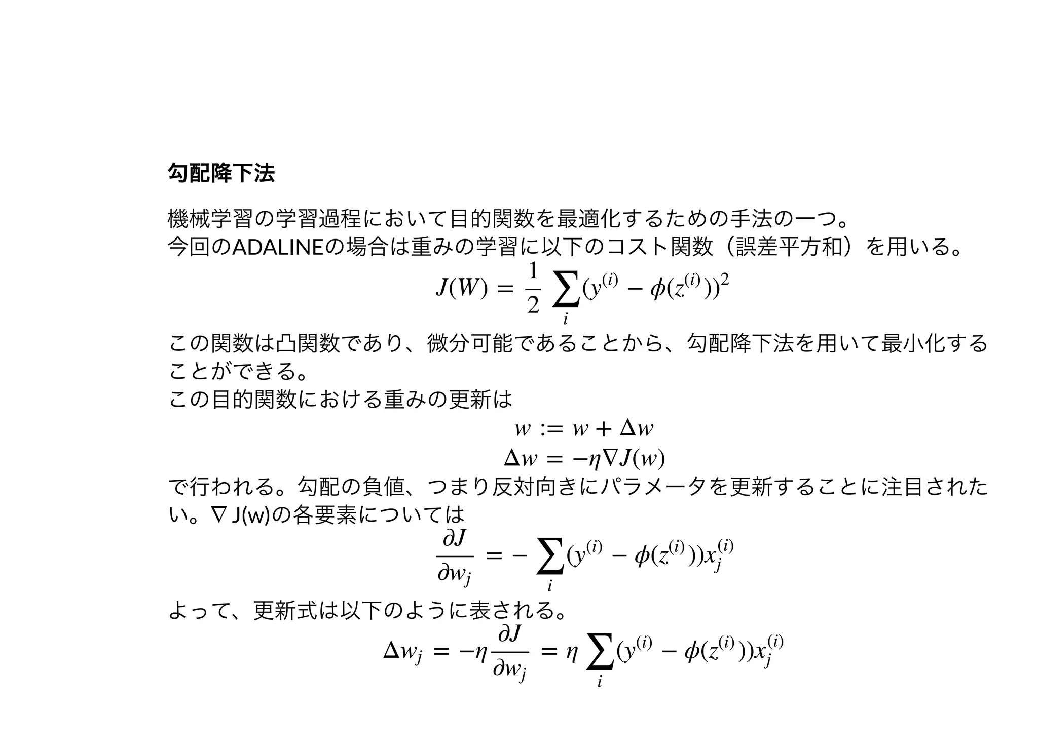 勾配降下法勾配降下法
機械学習の学習過程において⽬的関数を最適化するための⼿法の⼀つ。
今回のADALINEの場合は重みの学習に以下のコスト関数（誤差平⽅和）を⽤いる。
この関数は凸関数であり、微分可能であることから、勾配降下法を⽤いて最⼩化する
ことができる。
この⽬的関数における重みの更新は
で⾏われる。勾配の負値、つまり反対向きにパラメータを更新することに注⽬された
い。∇J(w)の各要素については
よって、更新式は以下のように表される。
J(W ) = ( − ϕ( )
1
2 ∑
i
y
(i)
z
(i)
)
2
w := w + Δw
Δw = −η∇J(w)
= − ( − ϕ( ))
∂J
∂wj
∑
i
y
(i)
z
(i)
x
(i)
j
Δ = −η = η ( − ϕ( ))wj
∂J
∂wj
∑
i
y
(i)
z
(i)
x
(i)
j
 