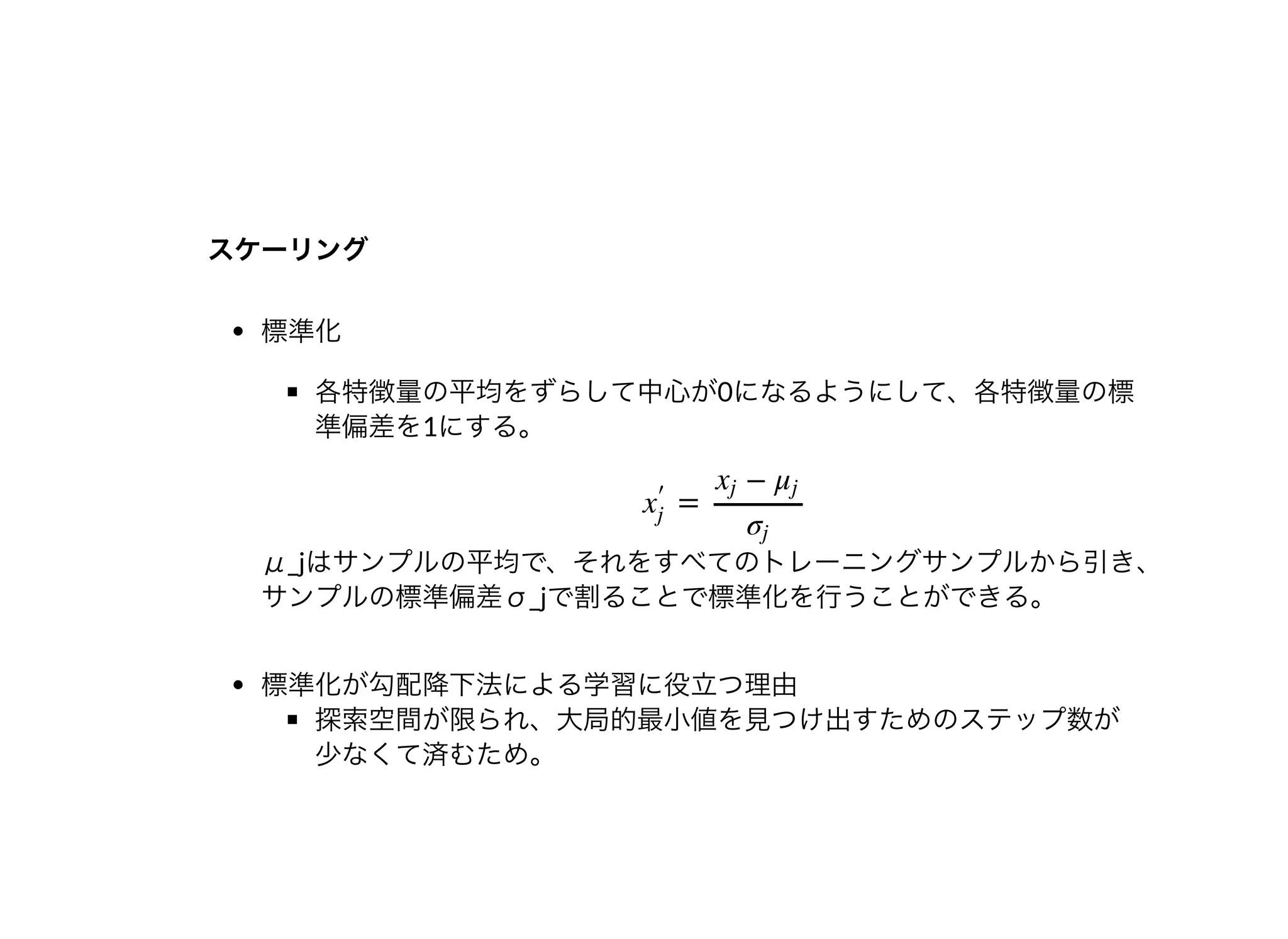 スケーリングスケーリング
標準化
各特徴量の平均をずらして中⼼が0になるようにして、各特徴量の標
準偏差を1にする。
μ_jはサンプルの平均で、それをすべてのトレーニングサンプルから引き、
サンプルの標準偏差σ_jで割ることで標準化を⾏うことができる。
標準化が勾配降下法による学習に役⽴つ理由
探索空間が限られ、⼤局的最⼩値を⾒つけ出すためのステップ数が
少なくて済むため。
=x
′
j
−xj μj
σj
 