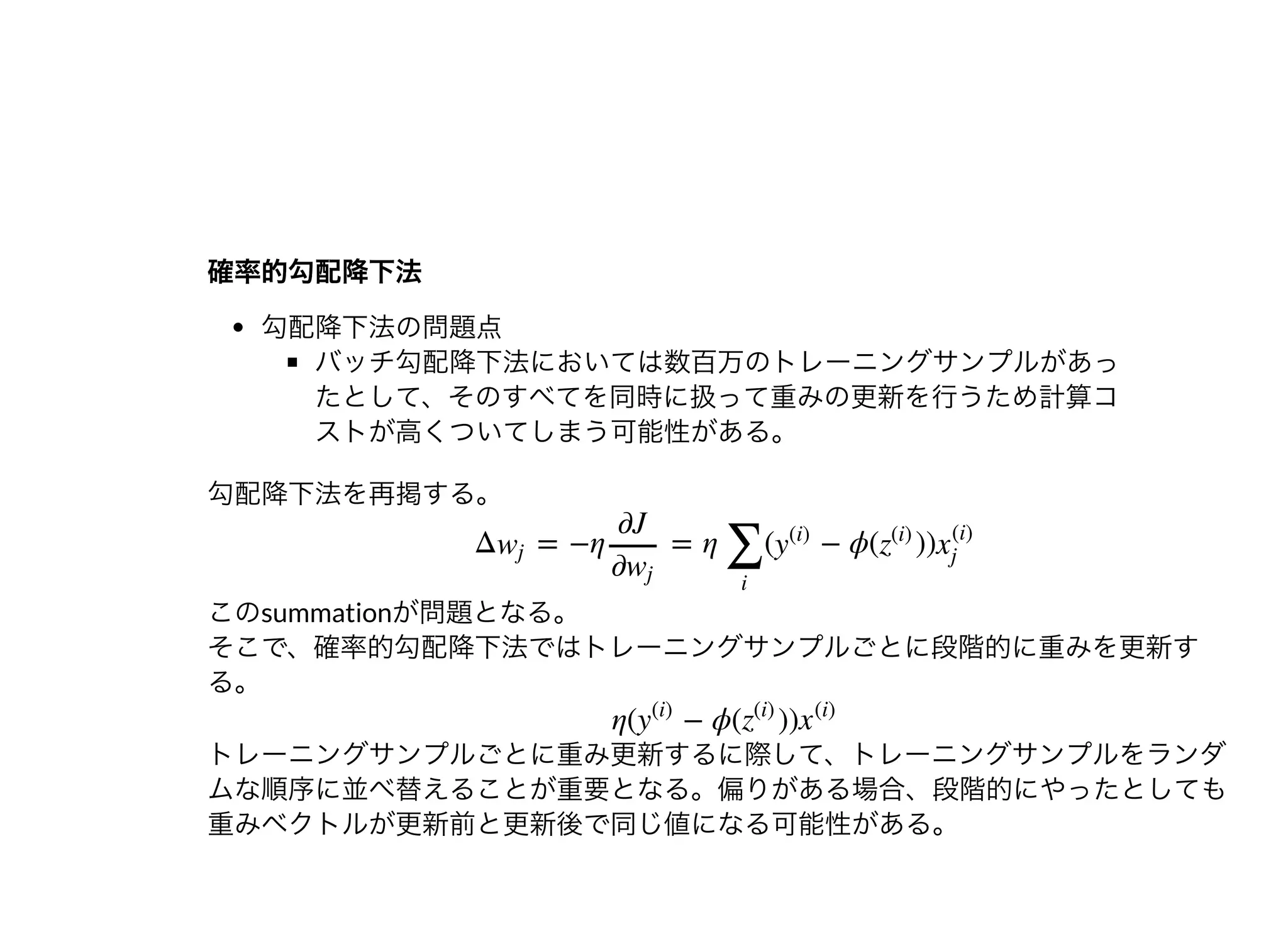 確率的勾配降下法確率的勾配降下法
勾配降下法の問題点
バッチ勾配降下法においては数百万のトレーニングサンプルがあっ
たとして、そのすべてを同時に扱って重みの更新を⾏うため計算コ
ストが⾼くついてしまう可能性がある。
勾配降下法を再掲する。
このsummationが問題となる。
そこで、確率的勾配降下法ではトレーニングサンプルごとに段階的に重みを更新す
る。
トレーニングサンプルごとに重み更新するに際して、トレーニングサンプルをランダ
ムな順序に並べ替えることが重要となる。偏りがある場合、段階的にやったとしても
重みベクトルが更新前と更新後で同じ値になる可能性がある。
Δ = −η = η ( − ϕ( ))wj
∂J
∂wj
∑
i
y
(i)
z
(i)
x
(i)
j
η( − ϕ( ))y
(i)
z
(i)
x
(i)
 