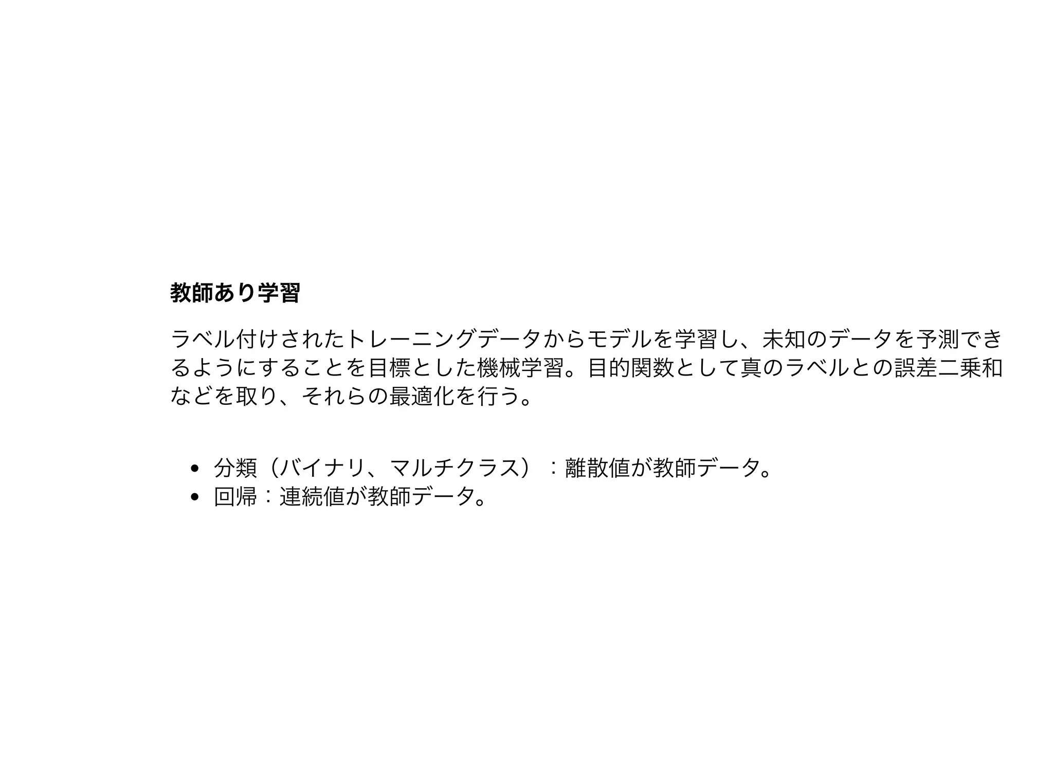 教師あり学習教師あり学習
ラベル付けされたトレーニングデータからモデルを学習し、未知のデータを予測でき
るようにすることを⽬標とした機械学習。⽬的関数として真のラベルとの誤差⼆乗和
などを取り、それらの最適化を⾏う。
分類（バイナリ、マルチクラス）：離散値が教師データ。
回帰：連続値が教師データ。
 