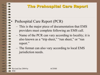Revised Jan 2004 by
RSC
ACEMS
The Prehospital Care Report
• Prehospital Care Report (PCR)
– This is the major piece of documentation that EMS
providers must complete following an EMS call.
– Name of the PCR can vary according to locality; it is
also known as a “trip sheet,” “run sheet,” or “run
report.”
– The format can also vary according to local EMS
jurisdiction needs.
 