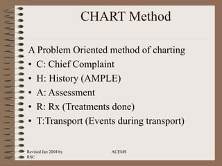 Revised Jan 2004 by
RSC
ACEMS
CHART Method
A Problem Oriented method of charting
• C: Chief Complaint
• H: History (AMPLE)
• A: Assessment
• R: Rx (Treatments done)
• T:Transport (Events during transport)
 