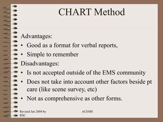 Revised Jan 2004 by
RSC
ACEMS
CHART Method
Advantages:
• Good as a format for verbal reports,
• Simple to remember
Disadvantages:
• Is not accepted outside of the EMS community
• Does not take into account other factors beside pt
care (like scene survey, etc)
• Not as comprehensive as other forms.
 