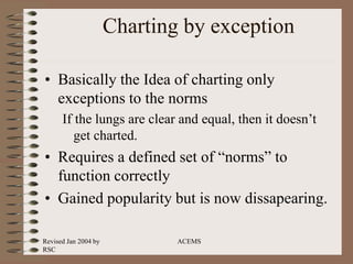 Revised Jan 2004 by
RSC
ACEMS
Charting by exception
• Basically the Idea of charting only
exceptions to the norms
If the lungs are clear and equal, then it doesn’t
get charted.
• Requires a defined set of “norms” to
function correctly
• Gained popularity but is now dissapearing.
 