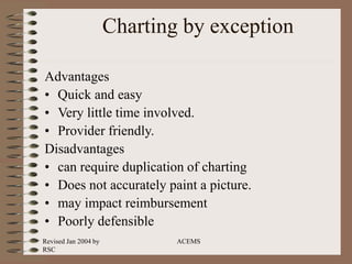 Revised Jan 2004 by
RSC
ACEMS
Charting by exception
Advantages
• Quick and easy
• Very little time involved.
• Provider friendly.
Disadvantages
• can require duplication of charting
• Does not accurately paint a picture.
• may impact reimbursement
• Poorly defensible
 