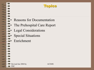 Revised Jan 2004 by
RSC
ACEMS
Topics
• Reasons for Documentation
• The Prehospital Care Report
• Legal Considerations
• Special Situations
• Enrichment
 