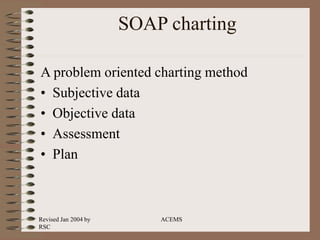 Revised Jan 2004 by
RSC
ACEMS
SOAP charting
A problem oriented charting method
• Subjective data
• Objective data
• Assessment
• Plan
 