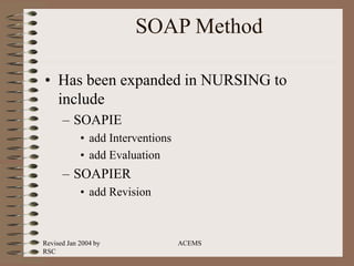 Revised Jan 2004 by
RSC
ACEMS
SOAP Method
• Has been expanded in NURSING to
include
– SOAPIE
• add Interventions
• add Evaluation
– SOAPIER
• add Revision
 