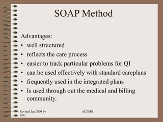 Revised Jan 2004 by
RSC
ACEMS
SOAP Method
Advantages:
• well structured
• reflects the care process
• easier to track particular problems for QI
• can be used effectively with standard careplans
• frequently used in the integrated plans
• Is used through out the medical and billing
community.
 