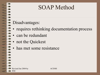 Revised Jan 2004 by
RSC
ACEMS
SOAP Method
Disadvantages:
• requires rethinking documentation process
• can be redundant
• not the Quickest
• has met some resistance
 