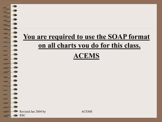 Revised Jan 2004 by
RSC
ACEMS
You are required to use the SOAP format
on all charts you do for this class.
ACEMS
 