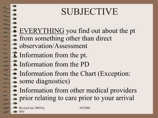 Revised Jan 2004 by
RSC
ACEMS
SUBJECTIVE
• EVERYTHING you find out about the pt
from something other than direct
observation/Assessment
• Information from the pt.
• Information from the PD
• Information from the Chart (Exception:
some diagnostics)
• Information from other medical providers
prior relating to care prior to your arrival
 