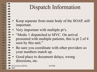 Revised Jan 2004 by
RSC
ACEMS
Dispatch Information
• Keep separate from main body of the SOAP, still
important.
• Very important with multiple pt’s.
• “Medic 1 dispatched to MVC. On arrival
presented with multiple patients, this is pt 2 of 4
seen by this unit.”
• Be sure you coordinate with other providers so
your numbers match up.
• Good place to document delays, wrong
directions, etc.
 