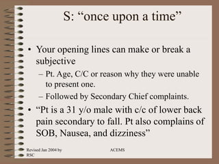 Revised Jan 2004 by
RSC
ACEMS
S: “once upon a time”
• Your opening lines can make or break a
subjective
– Pt. Age, C/C or reason why they were unable
to present one.
– Followed by Secondary Chief complaints.
• “Pt is a 31 y/o male with c/c of lower back
pain secondary to fall. Pt also complains of
SOB, Nausea, and dizziness”
 
