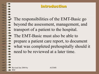 Revised Jan 2004 by
RSC
ACEMS
Introduction
• The responsibilities of the EMT-Basic go
beyond the assessment, management, and
transport of a patient to the hospital.
• The EMT-Basic must also be able to
prepare a patient care report, to document
what was completed prehospitally should it
need to be reviewed at a later time.
 