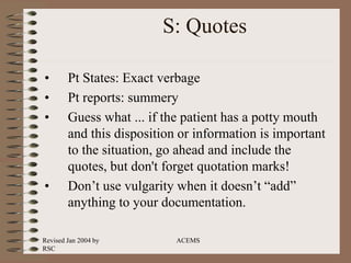 Revised Jan 2004 by
RSC
ACEMS
S: Quotes
• Pt States: Exact verbage
• Pt reports: summery
• Guess what ... if the patient has a potty mouth
and this disposition or information is important
to the situation, go ahead and include the
quotes, but don't forget quotation marks!
• Don’t use vulgarity when it doesn’t “add”
anything to your documentation.
 