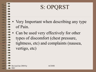Revised Jan 2004 by
RSC
ACEMS
S: OPQRST
• Very Important when describing any type
of Pain.
• Can be used very effectively for other
types of discomfort (chest pressure,
tightness, etc) and complaints (nausea,
vertigo, etc)
 