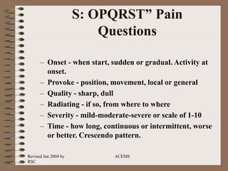Revised Jan 2004 by
RSC
ACEMS
S: OPQRST” Pain
Questions
– Onset - when start, sudden or gradual. Activity at
onset.
– Provoke - position, movement, local or general
– Quality - sharp, dull
– Radiating - if so, from where to where
– Severity - mild-moderate-severe or scale of 1-10
– Time - how long, continuous or intermittent, worse
or better. Crescendo pattern.
 