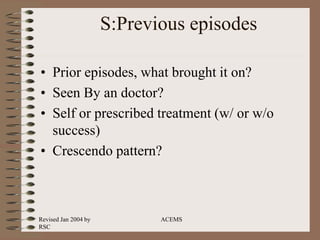 Revised Jan 2004 by
RSC
ACEMS
S:Previous episodes
• Prior episodes, what brought it on?
• Seen By an doctor?
• Self or prescribed treatment (w/ or w/o
success)
• Crescendo pattern?
 