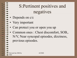 Revised Jan 2004 by
RSC
ACEMS
S:Pertinent positives and
negatives
• Depends on c/c
• Very important
• Can protect you or open you up
• Common ones : Chest discomfort, SOB,.
N/V, Near syncopal episodes, dizziness,
previous episodes.
 