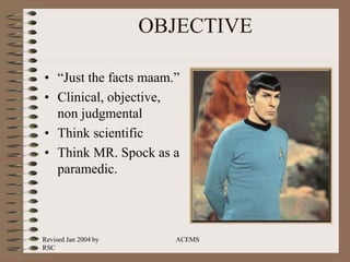 Revised Jan 2004 by
RSC
ACEMS
OBJECTIVE
• “Just the facts maam.”
• Clinical, objective,
non judgmental
• Think scientific
• Think MR. Spock as a
paramedic.
 