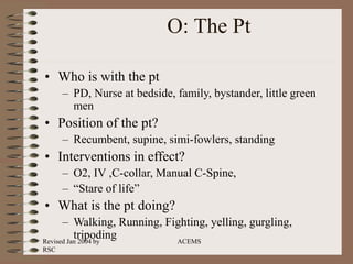 Revised Jan 2004 by
RSC
ACEMS
O: The Pt
• Who is with the pt
– PD, Nurse at bedside, family, bystander, little green
men
• Position of the pt?
– Recumbent, supine, simi-fowlers, standing
• Interventions in effect?
– O2, IV ,C-collar, Manual C-Spine,
– “Stare of life”
• What is the pt doing?
– Walking, Running, Fighting, yelling, gurgling,
tripoding
 