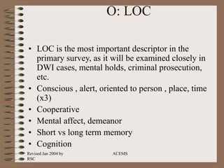 Revised Jan 2004 by
RSC
ACEMS
O: LOC
• LOC is the most important descriptor in the
primary survey, as it will be examined closely in
DWI cases, mental holds, criminal prosecution,
etc.
• Conscious , alert, oriented to person , place, time
(x3)
• Cooperative
• Mental affect, demeanor
• Short vs long term memory
• Cognition
 