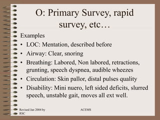Revised Jan 2004 by
RSC
ACEMS
O: Primary Survey, rapid
survey, etc…
Examples
• LOC: Mentation, described before
• Airway: Clear, snoring
• Breathing: Labored, Non labored, retractions,
grunting, speech dyspnea, audible wheezes
• Circulation: Skin pallor, distal pulses quality
• Disability: Mini nuero, left sided deficits, slurred
speech, unstable gait, moves all ext well.
 